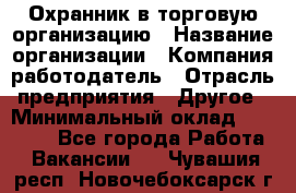 Охранник в торговую организацию › Название организации ­ Компания-работодатель › Отрасль предприятия ­ Другое › Минимальный оклад ­ 22 000 - Все города Работа » Вакансии   . Чувашия респ.,Новочебоксарск г.